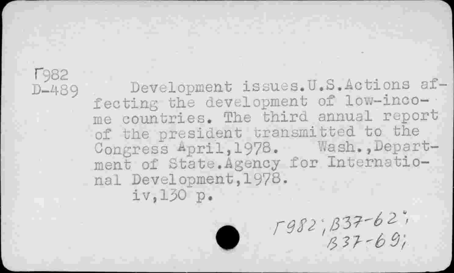 ﻿T982
D-489
Development issues.U.S.Actions af feeting the development of low-income countries. The third annual report of the president transmitted to the Congress April,1978. Wash.»Department of State.Agency for International Development,1978.
iv,13O p.